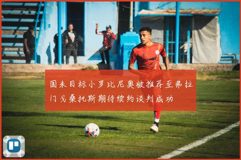 国米目标小罗比尼奥被推荐至弗拉门戈桑托斯期待续约谈判成功