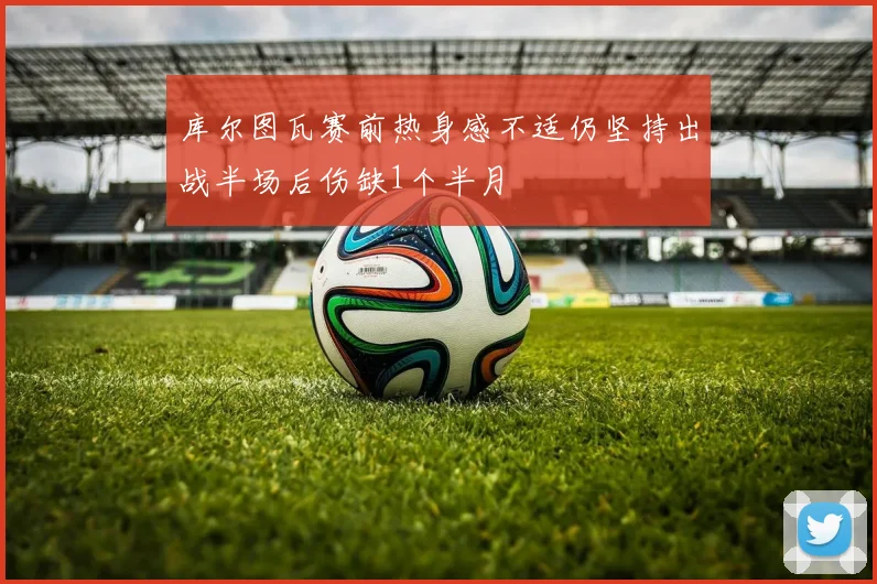 库尔图瓦赛前热身感不适仍坚持出战半场后伤缺1个半月