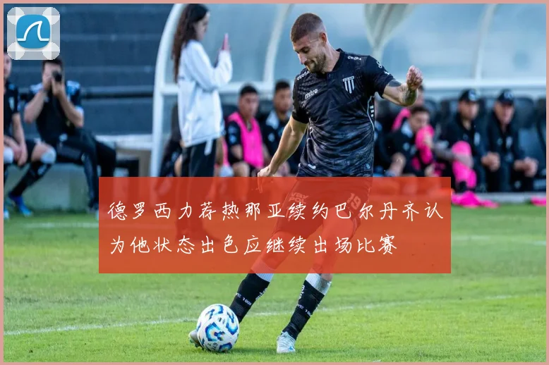 德罗西力荐热那亚续约巴尔丹齐认为他状态出色应继续出场比赛