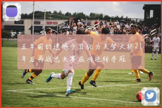 五年前的遗憾今日化为美梦大桥21年后再战总决赛成功逆转夺冠