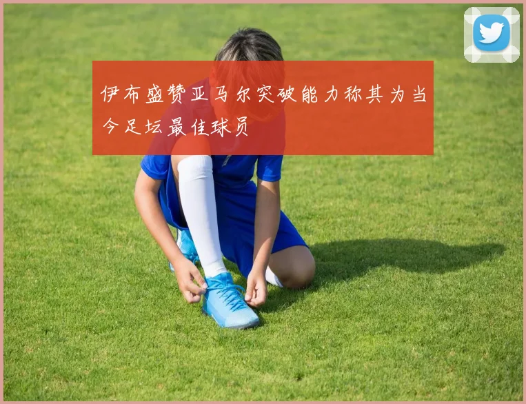 伊布盛赞亚马尔突破能力称其为当今足坛最佳球员