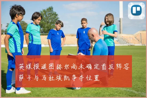 英媒报道图赫尔尚未确定首发阵容萨卡与马杜埃凯争夺位置