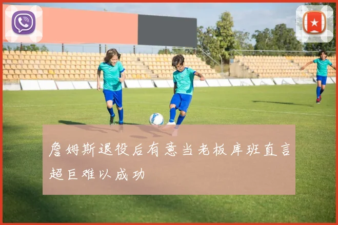 詹姆斯退役后有意当老板库班直言超巨难以成功