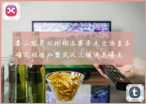 泰山球员刘彬彬本赛季未出场基本确定租借加盟武汉三镇消息曝光