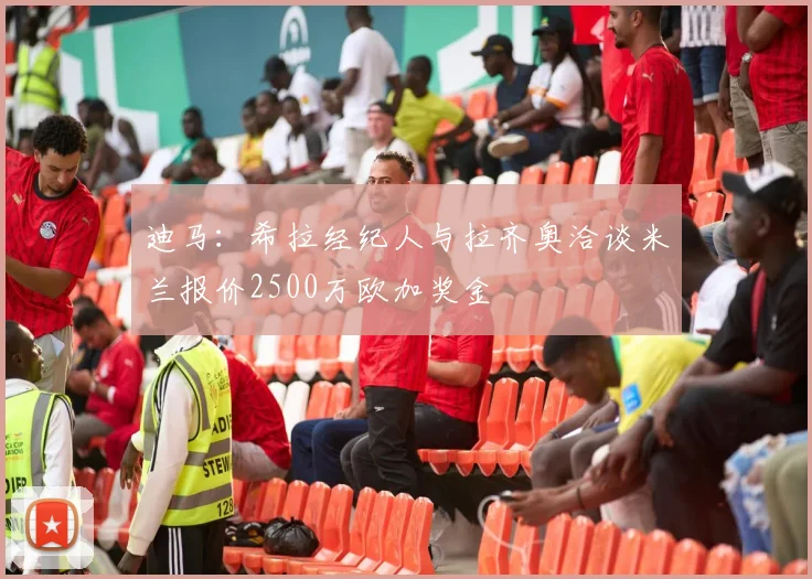 迪马：希拉经纪人与拉齐奥洽谈米兰报价2500万欧加奖金