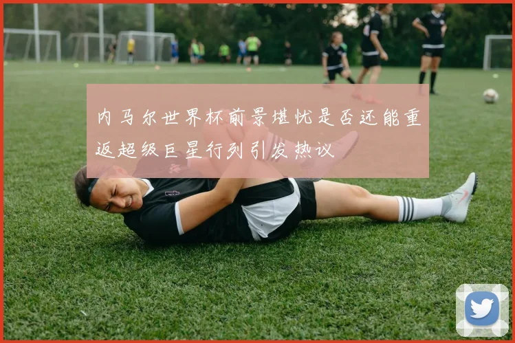 内马尔世界杯前景堪忧是否还能重返超级巨星行列引发热议