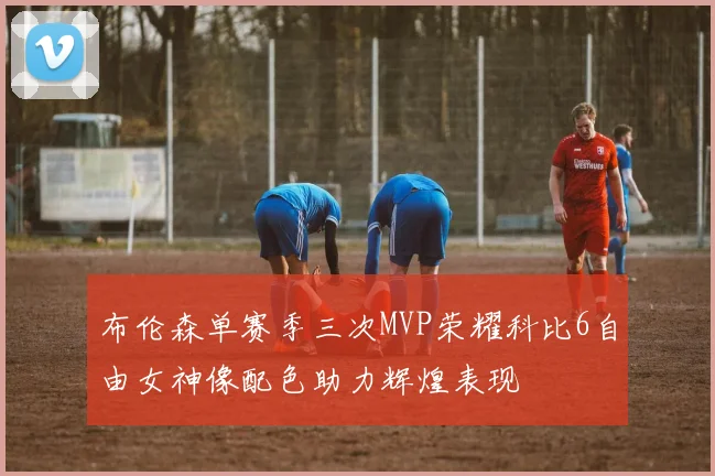 布伦森单赛季三次MVP荣耀科比6自由女神像配色助力辉煌表现
