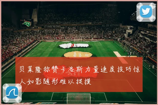 贝莱隆称赞卡洛斯力量速度技巧惊人如影随形难以捉摸