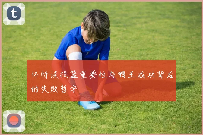 怀特谈投篮重要性与鸭王成功背后的失败哲学