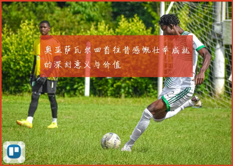 奥亚萨瓦尔回首往昔感慨壮举成就的深刻意义与价值