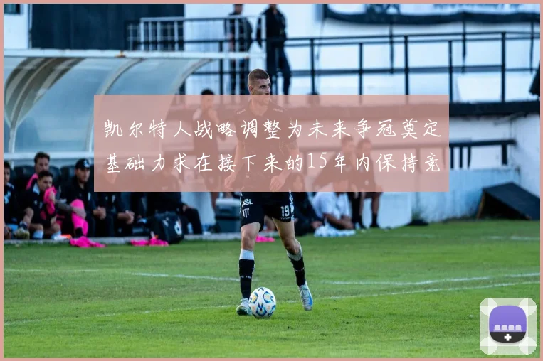 凯尔特人战略调整为未来争冠奠定基础力求在接下来的15年内保持竞争优势