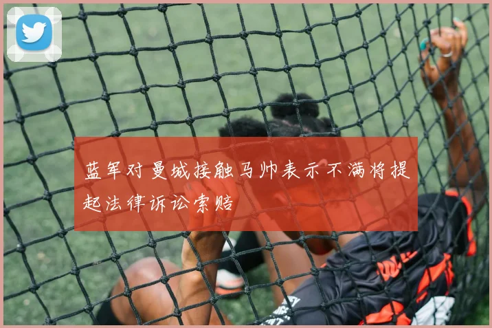 蓝军对曼城接触马帅表示不满将提起法律诉讼索赔