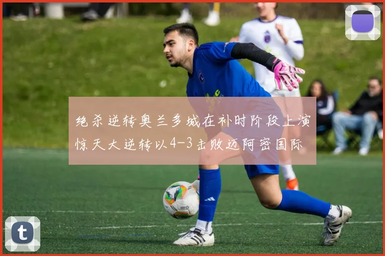 绝杀逆转奥兰多城在补时阶段上演惊天大逆转以4-3击败迈阿密国际