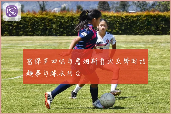 富保罗回忆与詹姆斯首次交锋时的趣事与球衣巧合