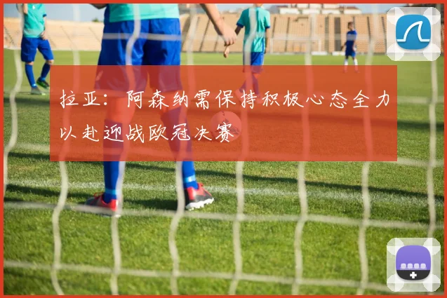 拉亚：阿森纳需保持积极心态全力以赴迎战欧冠决赛