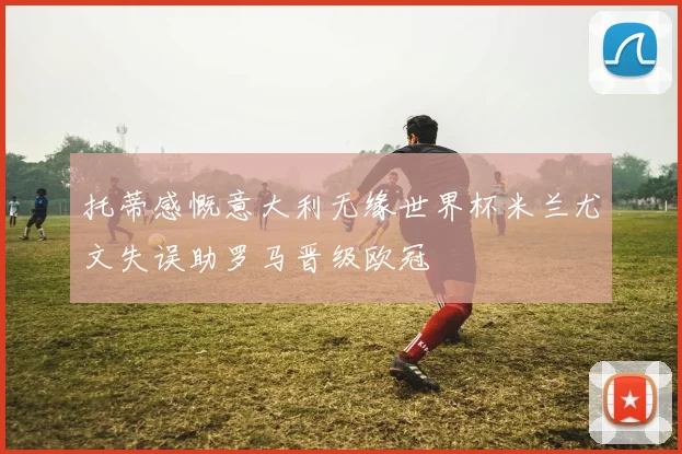 托蒂感慨意大利无缘世界杯米兰尤文失误助罗马晋级欧冠
