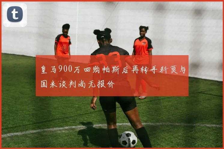 皇马900万回购帕斯后再转手科莫与国米谈判尚无报价