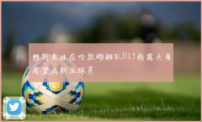赖斯表妹在伦敦雌狮队U15崭露头角有望成职业球员