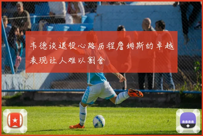 韦德谈退役心路历程詹姆斯的卓越表现让人难以割舍