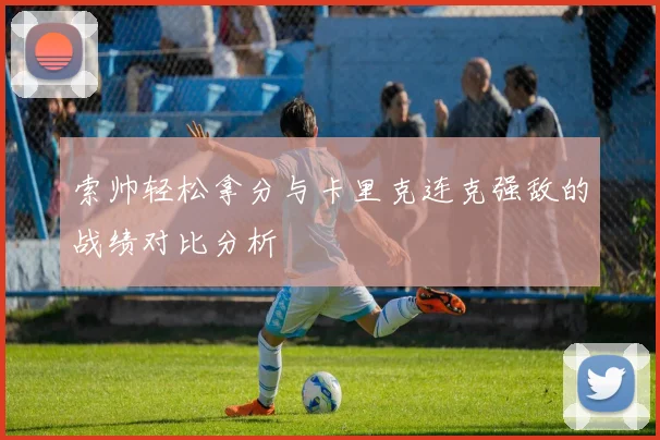 索帅轻松拿分与卡里克连克强敌的战绩对比分析